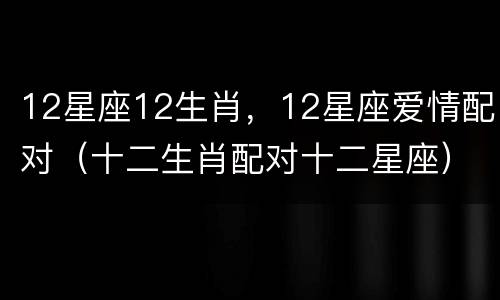 12星座12生肖，12星座爱情配对（十二生肖配对十二星座）