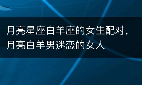 月亮星座白羊座的女生配对，月亮白羊男迷恋的女人