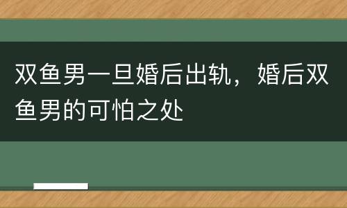 双鱼男一旦婚后出轨，婚后双鱼男的可怕之处