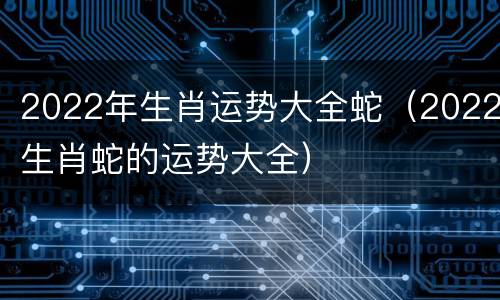 2022年生肖运势大全蛇（2022生肖蛇的运势大全）