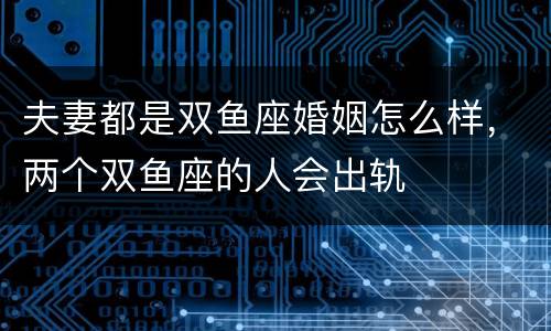 夫妻都是双鱼座婚姻怎么样，两个双鱼座的人会出轨