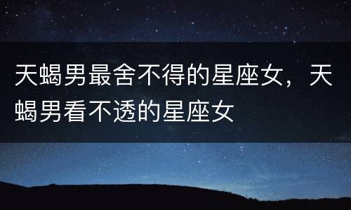 天蝎男最舍不得的星座女，天蝎男看不透的星座女