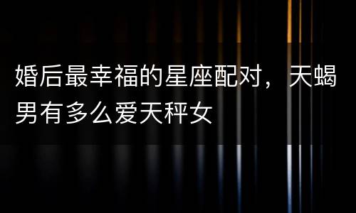 婚后最幸福的星座配对，天蝎男有多么爱天秤女