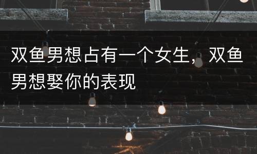 双鱼男想占有一个女生，双鱼男想娶你的表现