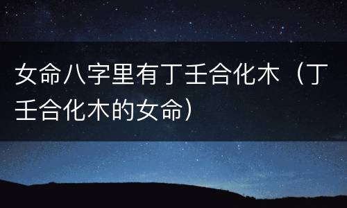 女命八字里有丁壬合化木（丁壬合化木的女命）