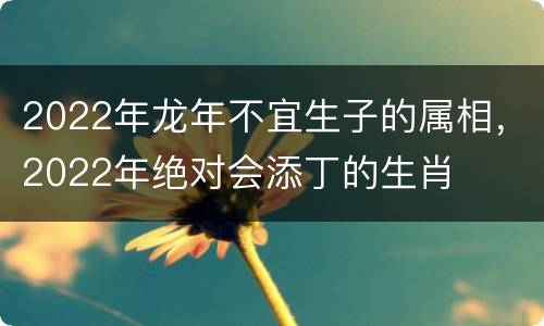 2022年龙年不宜生子的属相，2022年绝对会添丁的生肖