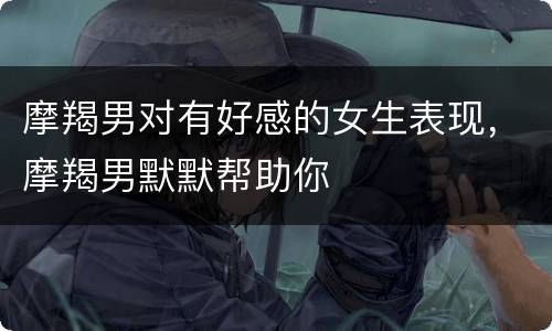 摩羯男对有好感的女生表现，摩羯男默默帮助你