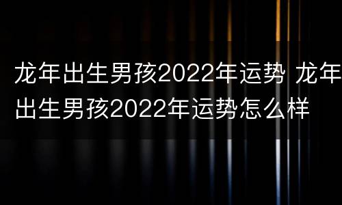 龙年出生男孩2022年运势 龙年出生男孩2022年运势怎么样