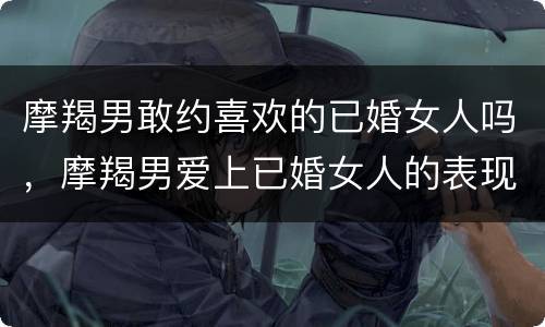 摩羯男敢约喜欢的已婚女人吗，摩羯男爱上已婚女人的表现