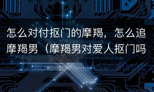 怎么对付抠门的摩羯，怎么追摩羯男（摩羯男对爱人抠门吗）
