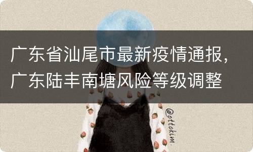 广东省汕尾市最新疫情通报，广东陆丰南塘风险等级调整