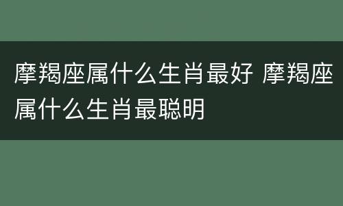 摩羯座属什么生肖最好 摩羯座属什么生肖最聪明