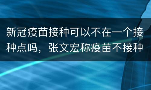 新冠疫苗接种可以不在一个接种点吗，张文宏称疫苗不接种成功不能彻底开放，