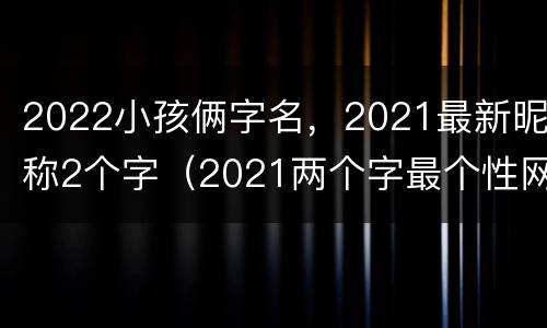 2022小孩俩字名，2021最新昵称2个字（2021两个字最个性网名字）