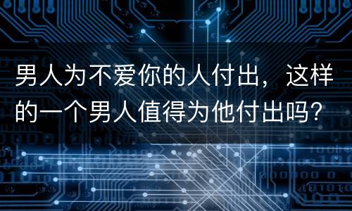 男人为不爱你的人付出，这样的一个男人值得为他付出吗?