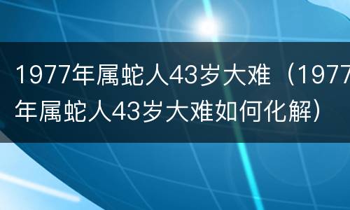 1977年属蛇人43岁大难（1977年属蛇人43岁大难如何化解）