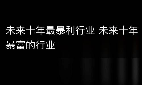 未来十年最暴利行业 未来十年暴富的行业