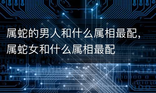 属蛇的男人和什么属相最配，属蛇女和什么属相最配