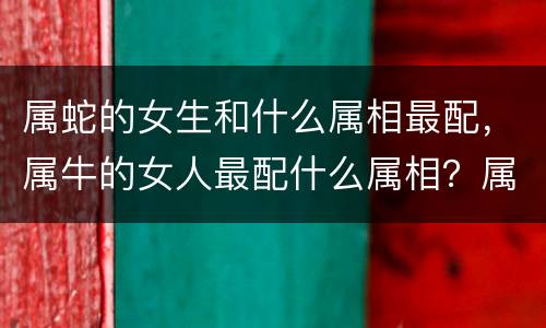 属蛇的女生和什么属相最配，属牛的女人最配什么属相？属牛女人与