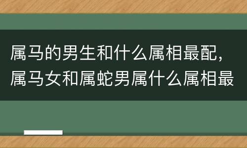 属马的男生和什么属相最配，属马女和属蛇男属什么属相最好，女属