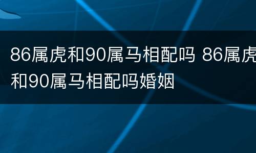 86属虎和90属马相配吗 86属虎和90属马相配吗婚姻