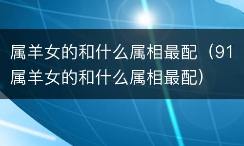 属羊女的和什么属相最配（91属羊女的和什么属相最配）