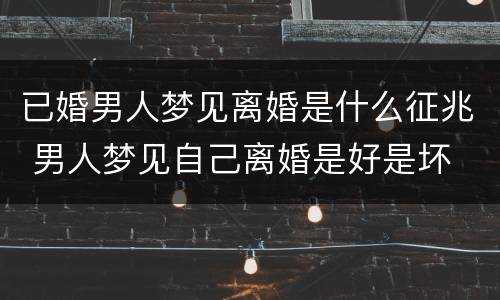 已婚男人梦见离婚是什么征兆 男人梦见自己离婚是好是坏