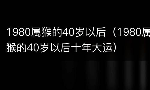 1980属猴的40岁以后（1980属猴的40岁以后十年大运）