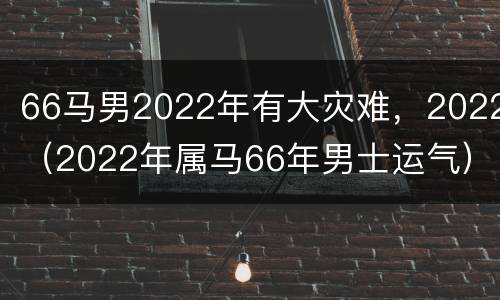 66马男2022年有大灾难，2022（2022年属马66年男士运气）
