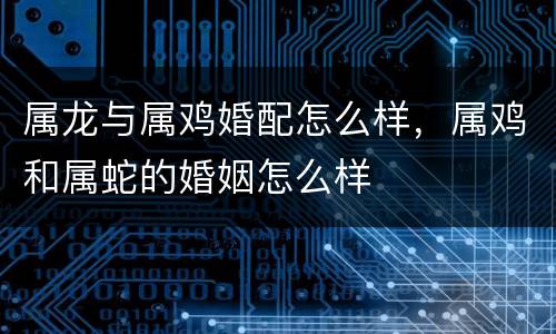属龙与属鸡婚配怎么样，属鸡和属蛇的婚姻怎么样