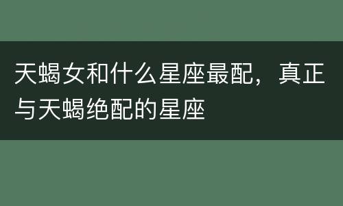 天蝎女和什么星座最配，真正与天蝎绝配的星座