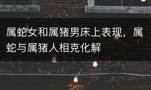 属蛇女和属猪男床上表现，属蛇与属猪人相克化解