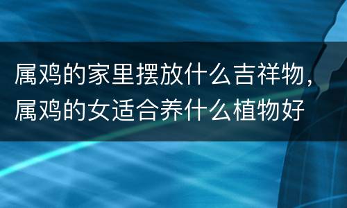 属鸡的家里摆放什么吉祥物，属鸡的女适合养什么植物好