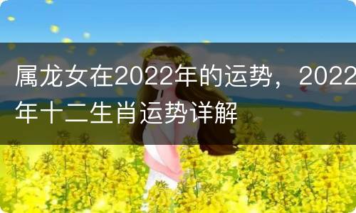 属龙女在2022年的运势，2022年十二生肖运势详解