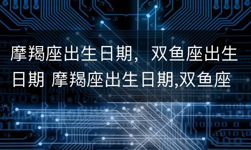 摩羯座出生日期，双鱼座出生日期 摩羯座出生日期,双鱼座出生日期怎么算