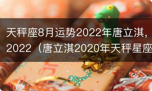 天秤座8月运势2022年唐立淇，2022（唐立淇2020年天秤星座运势）