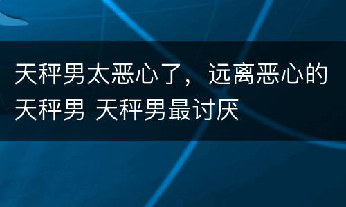 天秤男太恶心了，远离恶心的天秤男 天秤男最讨厌