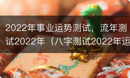 2022年事业运势测试，流年测试2022年（八字测试2022年运势）