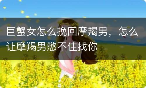 巨蟹女怎么挽回摩羯男，怎么让摩羯男憋不住找你