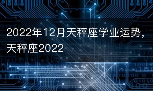 2022年12月天秤座学业运势，天秤座2022