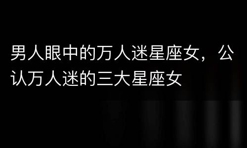 男人眼中的万人迷星座女，公认万人迷的三大星座女