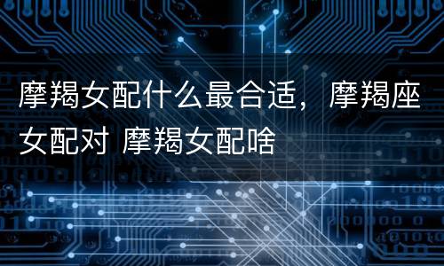 摩羯女配什么最合适，摩羯座女配对 摩羯女配啥