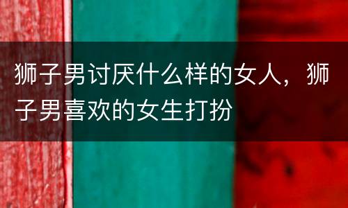 狮子男讨厌什么样的女人，狮子男喜欢的女生打扮