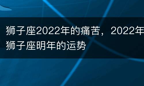 狮子座2022年的痛苦，2022年狮子座明年的运势