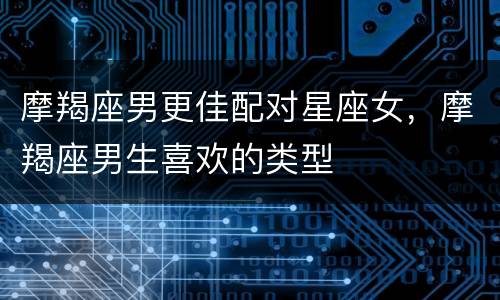 摩羯座男更佳配对星座女，摩羯座男生喜欢的类型