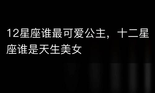 12星座谁最可爱公主，十二星座谁是天生美女