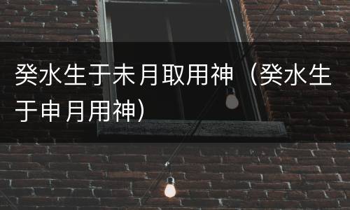 癸水生于未月取用神（癸水生于申月用神）