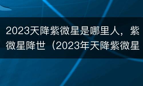 2023天降紫微星是哪里人，紫微星降世（2023年天降紫微星星座）