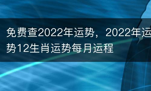免费查2022年运势，2022年运势12生肖运势每月运程