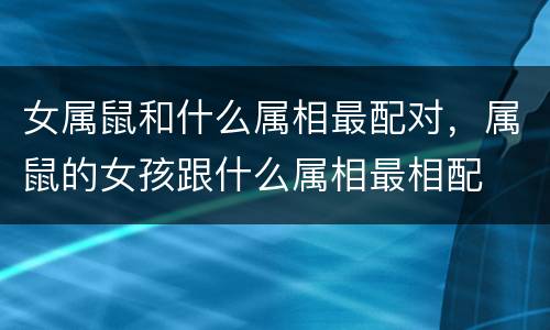 女属鼠和什么属相最配对，属鼠的女孩跟什么属相最相配